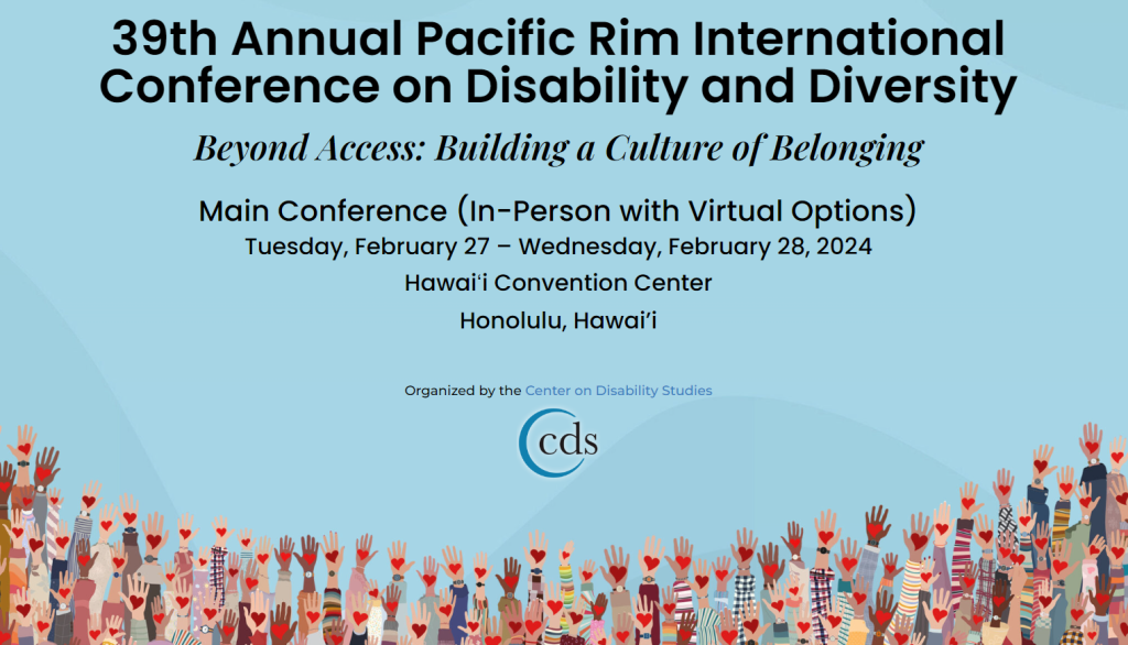 39th Annual Pacific Rim International Conference on Disability and Diversity
Beyond Access: Building a Culture of Belonging

Main Conference (In-Person with Virtual Options)

Tuesday, February 27 – Wednesday, February 28, 2024

Hawaiʻi Convention Center

Honolulu, Hawai’i

Organized by the Center on Disability Studies